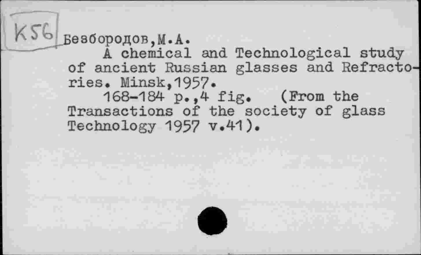 ﻿Безбородов,М.А.
A chemical and Technological study of ancient Russian glasses and Refracto ries. Minsk,1957»
168-184 p.,4 fig. (From the Transactions of the society of glass Technology 1957 v.41).